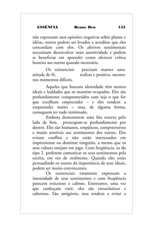 ESSÊNCIA Benne Den 155
não expressam suas opiniões negativas sobre planos e
idéias, outros podem ser levados a acreditar que eles
concordam com eles. Os afetivos sentimentais
necessitam desenvolver mais assertividade e podem
se beneficiar em aprender como oferecer crítica
honesta aos outros quando necessária.
Os existenciais precisam manter uma
atitude de fé, realista e positiva, mesmo
nos momentos difíceis.
Aqueles que buscam identidade têm muitos
ideais e lealdades que os mantém ocupados. Eles são
profundamente comprometidos com seja o que for
que escolham empreender – e eles tendem a
empreender muito – mas, de alguma forma,
conseguem ter tudo terminado.
Embora demonstrem uma fria reserva pelo
lado de fora, preocupam-se profundamente por
dentro. Eles são humanos, empáticos, compreensivos
e muito sensíveis aos sentimentos dos outros. Eles
evitam conflito e não estão interessados em
impressionar ou dominar ninguém, a menos que os
seus valores estejam em jogo. Com freqüência, os do
tipo 2 preferem comunicar os seus sentimentos pela
escrita, em vez de oralmente. Quando eles estão
persuadindo os outros da importância de seus ideais,
podem ser muito convincentes.
Os existenciais raramente expressam a
intensidade de seus sentimentos e com freqüência
parecem reticentes e calmos. Entretanto, uma vez
que conheçam você, eles são entusiásticos e
calorosos. São amigáveis, mas tendem a evitar a
 