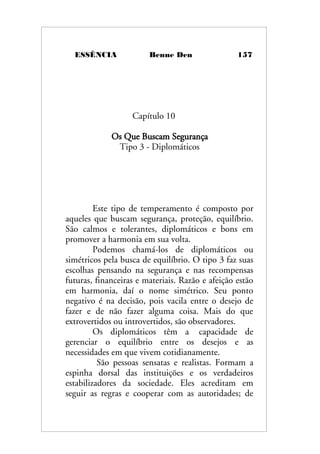 ESSÊNCIA Benne Den 157
Capítulo 10
Os Que Buscam Segurança
Tipo 3 - Diplomáticos
Este tipo de temperamento é composto por
aqueles que buscam segurança, proteção, equilíbrio.
São calmos e tolerantes, diplomáticos e bons em
promover a harmonia em sua volta.
Podemos chamá-los de diplomáticos ou
simétricos pela busca de equilíbrio. O tipo 3 faz suas
escolhas pensando na segurança e nas recompensas
futuras, financeiras e materiais. Razão e afeição estão
em harmonia, daí o nome simétrico. Seu ponto
negativo é na decisão, pois vacila entre o desejo de
fazer e de não fazer alguma coisa. Mais do que
extrovertidos ou introvertidos, são observadores.
Os diplomáticos têm a capacidade de
gerenciar o equilíbrio entre os desejos e as
necessidades em que vivem cotidianamente.
São pessoas sensatas e realistas. Formam a
espinha dorsal das instituições e os verdadeiros
estabilizadores da sociedade. Eles acreditam em
seguir as regras e cooperar com as autoridades; de
 