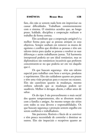 ESSÊNCIA Benne Den 158
fato, eles não se sentem nada bem em improvisar ou
causar dificuldades. Trabalham consistentemente
com o sistema. O simétrico acredita que, ao longo
prazo, lealdade, disciplina e cooperação realizam o
trabalho de forma correta.
Eles acreditam que a cooperação amigável é a
melhor forma para que as pessoas atinjam os seus
objetivos. Sempre sonham em remover os muros de
egoísmo e conflito que dividem as pessoas e têm um
talento único para ajudar as pessoas a resolver as suas
diferenças e assim trabalharem juntas. Tal harmonia
interpessoal poderia ser um ideal romântico, mas os
diplomáticos são românticos incuráveis que preferem
concentrarem-se no que poderia ser em vez daquilo
que é.
Os que buscam segurança têm um talento
especial para trabalhar com bens e serviços, produtos
e suprimentos. Eles são cuidadosos quanto aos prazos
e têm uma visão perspicaz para o excesso ou escassez.
Eles são cautelosos quanto às mudanças, mesmo
embora sabendo que as mudanças podem ser
saudáveis. Melhor ir devagar, dizem, e olhar antes de
saltar.
Os do tipo 3 são provavelmente o mais social
dos quatro temperamentos, eles se divertem muito
com a família e amigos. Ao mesmo tempo são sérios
com todos os seus deveres e responsabilidades. Os
que buscam segurança e proteção sentem orgulho em
serem confiáveis e trabalhadores.
São pacientes, flexíveis e fáceis de se conviver
e têm pouca necessidade de controlar e dominar os
outros. Eles são imparciais e receptivos quanto ao
 