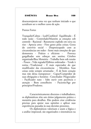 ESSÊNCIA Benne Den 160
desencorajarem uma vez que tenham iniciado o que
acreditam ser o melhor curso de ação.
Pontos Fortes
Tranquilo/Calmo - Leal/Confiável Equilibrado - É
todo razão - Controlado/Mantém as emoções sob
controle - Racional - Raramente explode em raiva ou
riso - Aprecia artes - Fino gosto pelas coisas; Gosta
do convívio social - Despreocupado com as
circunstâncias em redor - Sente mais emoções do que
demonstra - Prático e eficiente - Provoca
gargalhadas sem esboçar um sorriso; Cérebro
organizado/Boa Memória - Trabalha bem sob tensão
- Pouco - Vida regrada/Hábitos ordenados - Tende à
rotina /Tradicional - É mais espectador do que
modificador das circunstâncias - Metódico. Suas
coisas estão sempre arrumadas - É de bom coração
mas não deixa transparecer - Capaz/Cumpridor de
suas obrigações e horários - Conciliador /Negociador
- Pacificador nato - Sabe ouvir com paciência e
atenção - Bom conselheiro - Paciente/Age por
princípios/Prudente.
Caracteristicamente discretos e trabalhadores,
os diplomáticos têm um ótimo julgamento prático e
memória para detalhes. Eles podem citar evidências
precisas para apoiar suas opiniões e aplicar suas
experiências passadas às suas decisões presentes.
Os diplomáticos valorizam e usam a lógica e
a análise impessoal, são organizados e sistemáticos na
 