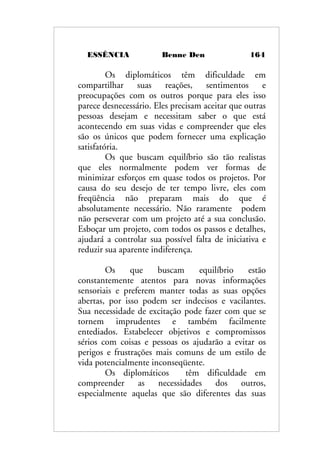 ESSÊNCIA Benne Den 164
Os diplomáticos têm dificuldade em
compartilhar suas reações, sentimentos e
preocupações com os outros porque para eles isso
parece desnecessário. Eles precisam aceitar que outras
pessoas desejam e necessitam saber o que está
acontecendo em suas vidas e compreender que eles
são os únicos que podem fornecer uma explicação
satisfatória.
Os que buscam equilíbrio são tão realistas
que eles normalmente podem ver formas de
minimizar esforços em quase todos os projetos. Por
causa do seu desejo de ter tempo livre, eles com
freqüência não preparam mais do que é
absolutamente necessário. Não raramente podem
não perseverar com um projeto até a sua conclusão.
Esboçar um projeto, com todos os passos e detalhes,
ajudará a controlar sua possível falta de iniciativa e
reduzir sua aparente indiferença.
Os que buscam equilíbrio estão
constantemente atentos para novas informações
sensoriais e preferem manter todas as suas opções
abertas, por isso podem ser indecisos e vacilantes.
Sua necessidade de excitação pode fazer com que se
tornem imprudentes e também facilmente
entediados. Estabelecer objetivos e compromissos
sérios com coisas e pessoas os ajudarão a evitar os
perigos e frustrações mais comuns de um estilo de
vida potencialmente inconseqüente.
Os diplomáticos têm dificuldade em
compreender as necessidades dos outros,
especialmente aquelas que são diferentes das suas
 