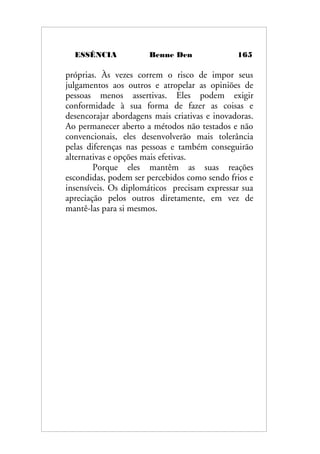 ESSÊNCIA Benne Den 165
próprias. Às vezes correm o risco de impor seus
julgamentos aos outros e atropelar as opiniões de
pessoas menos assertivas. Eles podem exigir
conformidade à sua forma de fazer as coisas e
desencorajar abordagens mais criativas e inovadoras.
Ao permanecer aberto a métodos não testados e não
convencionais, eles desenvolverão mais tolerância
pelas diferenças nas pessoas e também conseguirão
alternativas e opções mais efetivas.
Porque eles mantêm as suas reações
escondidas, podem ser percebidos como sendo frios e
insensíveis. Os diplomáticos precisam expressar sua
apreciação pelos outros diretamente, em vez de
mantê-las para si mesmos.
 