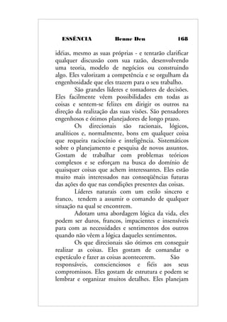 ESSÊNCIA Benne Den 168
idéias, mesmo as suas próprias - e tentarão clarificar
qualquer discussão com sua razão, desenvolvendo
uma teoria, modelo de negócios ou construindo
algo. Eles valorizam a competência e se orgulham da
engenhosidade que eles trazem para o seu trabalho.
São grandes líderes e tomadores de decisões.
Eles facilmente vêem possibilidades em todas as
coisas e sentem-se felizes em dirigir os outros na
direção da realização das suas visões. São pensadores
engenhosos e ótimos planejadores de longo prazo.
Os direcionais são racionais, lógicos,
analíticos e, normalmente, bons em qualquer coisa
que requeira raciocínio e inteligência. Sistemáticos
sobre o planejamento e pesquisa de novos assuntos.
Gostam de trabalhar com problemas teóricos
complexos e se esforçam na busca do domínio de
quaisquer coisas que achem interessantes. Eles estão
muito mais interessados nas conseqüências futuras
das ações do que nas condições presentes das coisas.
Líderes naturais com um estilo sincero e
franco, tendem a assumir o comando de qualquer
situação na qual se encontrem.
Adotam uma abordagem lógica da vida, eles
podem ser duros, francos, impacientes e insensíveis
para com as necessidades e sentimentos dos outros
quando não vêem a lógica daqueles sentimentos.
Os que direcionais são ótimos em conseguir
realizar as coisas. Eles gostam de comandar o
espetáculo e fazer as coisas acontecerem. São
responsáveis, conscienciosos e fiéis aos seus
compromissos. Eles gostam de estrutura e podem se
lembrar e organizar muitos detalhes. Eles planejam
 