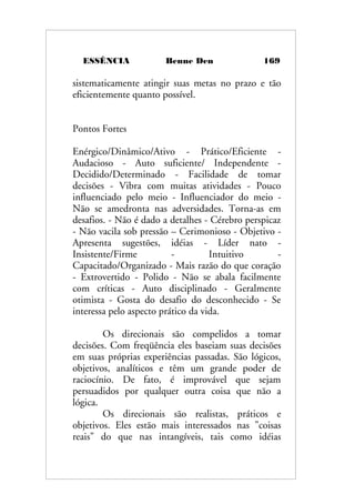 ESSÊNCIA Benne Den 169
sistematicamente atingir suas metas no prazo e tão
eficientemente quanto possível.
Pontos Fortes
Enérgico/Dinâmico/Ativo - Prático/Eficiente -
Audacioso - Auto suficiente/ Independente -
Decidido/Determinado - Facilidade de tomar
decisões - Vibra com muitas atividades - Pouco
influenciado pelo meio - Influenciador do meio -
Não se amedronta nas adversidades. Torna-as em
desafios. - Não é dado a detalhes - Cérebro perspicaz
- Não vacila sob pressão – Cerimonioso - Objetivo -
Apresenta sugestões, idéias - Líder nato -
Insistente/Firme - Intuitivo -
Capacitado/Organizado - Mais razão do que coração
- Extrovertido - Polido - Não se abala facilmente
com críticas - Auto disciplinado - Geralmente
otimista - Gosta do desafio do desconhecido - Se
interessa pelo aspecto prático da vida.
Os direcionais são compelidos a tomar
decisões. Com freqüência eles baseiam suas decisões
em suas próprias experiências passadas. São lógicos,
objetivos, analíticos e têm um grande poder de
raciocínio. De fato, é improvável que sejam
persuadidos por qualquer outra coisa que não a
lógica.
Os direcionais são realistas, práticos e
objetivos. Eles estão mais interessados nas "coisas
reais" do que nas intangíveis, tais como idéias
 
