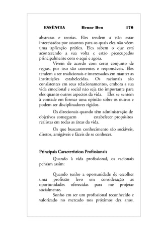 ESSÊNCIA Benne Den 170
abstratas e teorias. Eles tendem a não estar
interessados por assuntos para os quais eles não vêem
uma aplicação prática. Eles sabem o que está
acontecendo a sua volta e estão preocupados
principalmente com o aqui e agora.
Vivem de acordo com certo conjunto de
regras, por isso são coerentes e responsáveis. Eles
tendem a ser tradicionais e interessados em manter as
instituições estabelecidas. Os racionais são
consistentes em seus relacionamentos, embora a sua
vida emocional e social não seja tão importante para
eles quanto outros aspectos da vida. Eles se sentem
à vontade em formar uma opinião sobre os outros e
podem ser disciplinadores rígidos.
Os direcionais quando têm administração de
objetivos conseguem estabelecer propósitos
realistas em todas as áreas da vida.
Os que buscam conhecimento são sociáveis,
diretos, amigáveis e fáceis de se conhecer.
Principais Características Profissionais
Quando à vida profissional, os racionais
pensam assim:
Quando tenho a oportunidade de escolher
uma profissão levo em consideração as
oportunidades oferecidas para me projetar
socialmente.
Sonho em ser um profissional reconhecido e
valorizado no mercado nos próximos dez anos.
 