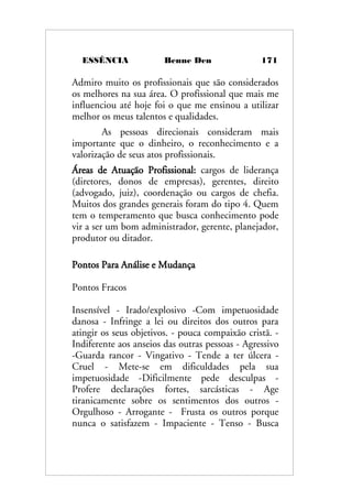 ESSÊNCIA Benne Den 171
Admiro muito os profissionais que são considerados
os melhores na sua área. O profissional que mais me
influenciou até hoje foi o que me ensinou a utilizar
melhor os meus talentos e qualidades.
As pessoas direcionais consideram mais
importante que o dinheiro, o reconhecimento e a
valorização de seus atos profissionais.
Áreas de Atuação Profissional: cargos de liderança
(diretores, donos de empresas), gerentes, direito
(advogado, juiz), coordenação ou cargos de chefia.
Muitos dos grandes generais foram do tipo 4. Quem
tem o temperamento que busca conhecimento pode
vir a ser um bom administrador, gerente, planejador,
produtor ou ditador.
Pontos Para Análise e Mudança
Pontos Fracos
Insensível - Irado/explosivo -Com impetuosidade
danosa - Infringe a lei ou direitos dos outros para
atingir os seus objetivos. - pouca compaixão cristã. -
Indiferente aos anseios das outras pessoas - Agressivo
-Guarda rancor - Vingativo - Tende a ter úlcera -
Cruel - Mete-se em dificuldades pela sua
impetuosidade -Dificilmente pede desculpas -
Profere declarações fortes, sarcásticas - Age
tiranicamente sobre os sentimentos dos outros -
Orgulhoso - Arrogante - Frusta os outros porque
nunca o satisfazem - Impaciente - Tenso - Busca
 