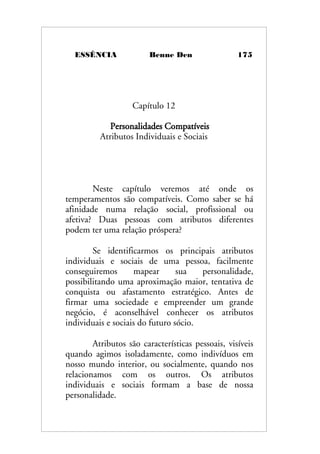 ESSÊNCIA Benne Den 175
Capítulo 12
Personalidades Compatíveis
Atributos Individuais e Sociais
Neste capítulo veremos até onde os
temperamentos são compatíveis. Como saber se há
afinidade numa relação social, profissional ou
afetiva? Duas pessoas com atributos diferentes
podem ter uma relação próspera?
Se identificarmos os principais atributos
individuais e sociais de uma pessoa, facilmente
conseguiremos mapear sua personalidade,
possibilitando uma aproximação maior, tentativa de
conquista ou afastamento estratégico. Antes de
firmar uma sociedade e empreender um grande
negócio, é aconselhável conhecer os atributos
individuais e sociais do futuro sócio.
Atributos são características pessoais, visíveis
quando agimos isoladamente, como indivíduos em
nosso mundo interior, ou socialmente, quando nos
relacionamos com os outros. Os atributos
individuais e sociais formam a base de nossa
personalidade.
 