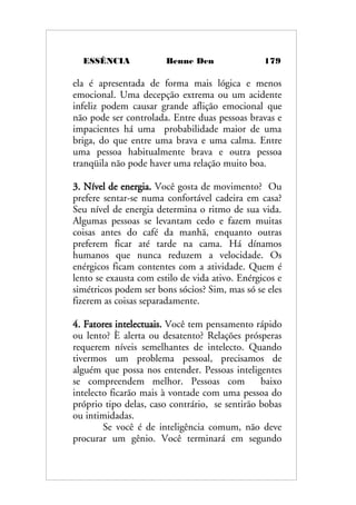 ESSÊNCIA Benne Den 179
ela é apresentada de forma mais lógica e menos
emocional. Uma decepção extrema ou um acidente
infeliz podem causar grande aflição emocional que
não pode ser controlada. Entre duas pessoas bravas e
impacientes há uma probabilidade maior de uma
briga, do que entre uma brava e uma calma. Entre
uma pessoa habitualmente brava e outra pessoa
tranqüila não pode haver uma relação muito boa.
3. Nível de energia. Você gosta de movimento? Ou
prefere sentar-se numa confortável cadeira em casa?
Seu nível de energia determina o ritmo de sua vida.
Algumas pessoas se levantam cedo e fazem muitas
coisas antes do café da manhã, enquanto outras
preferem ficar até tarde na cama. Há dínamos
humanos que nunca reduzem a velocidade. Os
enérgicos ficam contentes com a atividade. Quem é
lento se exausta com estilo de vida ativo. Enérgicos e
simétricos podem ser bons sócios? Sim, mas só se eles
fizerem as coisas separadamente.
4. Fatores intelectuais. Você tem pensamento rápido
ou lento? È alerta ou desatento? Relações prósperas
requerem níveis semelhantes de intelecto. Quando
tivermos um problema pessoal, precisamos de
alguém que possa nos entender. Pessoas inteligentes
se compreendem melhor. Pessoas com baixo
intelecto ficarão mais à vontade com uma pessoa do
próprio tipo delas, caso contrário, se sentirão bobas
ou intimidadas.
Se você é de inteligência comum, não deve
procurar um gênio. Você terminará em segundo
 