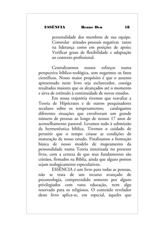 ESSÊNCIA Benne Den 18
personalidade dos membros de sua equipe.
Controlar atitudes pessoais negativas tanto
na liderança como em posições de apoio;
Verificar graus de flexibilidade e adaptação
ao contexto profissional.
Centralizarmos nossos esforços numa
perspectiva bíblico-teológica, sem negarmos os fatos
científicos. Nosso maior propósito é que o assunto
apresentado neste livro seja esclarecedor, consiga
resultados maiores que os alcançados até o momento
e sirva de estímulo à continuidade de novos estudos.
Em nossa trajetória tivemos que reavaliar a
Teoria de Hipócrates e de outros pesquisadores
seculares sobre os temperamentos; catalogamos
diferentes situações que envolveram um grande
número de pessoas ao longo de nossos 17 anos de
aconselhamento pastoral. Levamos tudo à submissão
da hermenêutica bíblica. Tivemos o cuidado de
permitir que o tempo criasse as condições de
maturação de nosso estudo. Finalizamos a formação
básica de nosso modelo de mapeamento da
personalidade numa Teoria sintetizada no presente
livro, com a certeza de que seus fundamentos são
cristãos, firmados na Bíblia, ainda que alguns pontos
sejam teologicamente especulativos.
ESSÊNCIA é um livro para todas as pessoas,
não se trata de um recurso avançado de
psicoteologia, compreendido somente por alguns
privilegiados com vasta educação, nem algo
reservado para os religiosos. O conteúdo revelador
deste livro aplica-se, em especial, àqueles que
 