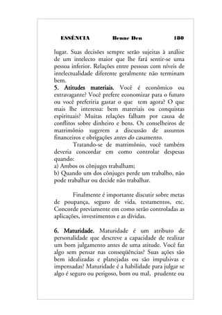 ESSÊNCIA Benne Den 180
lugar. Suas decisões sempre serão sujeitas à análise
de um intelecto maior que lhe fará sentir-se uma
pessoa inferior. Relações entre pessoas com níveis de
intelectualidade diferente geralmente não terminam
bem.
5. Atitudes materiais. Você é econômico ou
extravagante? Você prefere economizar para o futuro
ou você preferiria gastar o que tem agora? O que
mais lhe interessa: bem materiais ou conquistas
espirituais? Muitas relações falham por causa de
conflitos sobre dinheiro e bens. Os conselheiros de
matrimônio sugerem a discussão de assuntos
financeiros e obrigações antes do casamento.
Tratando-se de matrimônio, você também
deveria concordar em como controlar despesas
quando:
a) Ambos os cônjuges trabalham;
b) Quando um dos cônjuges perde um trabalho, não
pode trabalhar ou decide não trabalhar.
Finalmente é importante discutir sobre metas
de poupança, seguro de vida, testamentos, etc.
Concorde previamente em como serão controladas as
aplicações, investimentos e as dívidas.
6. Maturidade. Maturidade é um atributo de
personalidade que descreve a capacidade de realizar
um bom julgamento antes de uma atitude. Você faz
algo sem pensar nas conseqüências? Suas ações são
bem idealizadas e planejadas ou são impulsivas e
impensadas? Maturidade é a habilidade para julgar se
algo é seguro ou perigoso, bom ou mal, prudente ou
 