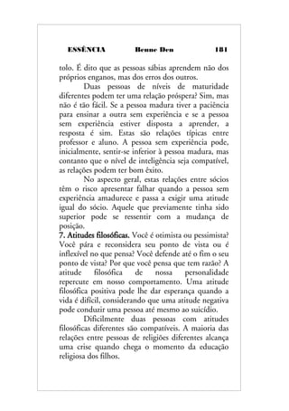 ESSÊNCIA Benne Den 181
tolo. É dito que as pessoas sábias aprendem não dos
próprios enganos, mas dos erros dos outros.
Duas pessoas de níveis de maturidade
diferentes podem ter uma relação próspera? Sim, mas
não é tão fácil. Se a pessoa madura tiver a paciência
para ensinar a outra sem experiência e se a pessoa
sem experiência estiver disposta a aprender, a
resposta é sim. Estas são relações típicas entre
professor e aluno. A pessoa sem experiência pode,
inicialmente, sentir-se inferior à pessoa madura, mas
contanto que o nível de inteligência seja compatível,
as relações podem ter bom êxito.
No aspecto geral, estas relações entre sócios
têm o risco apresentar falhar quando a pessoa sem
experiência amadurece e passa a exigir uma atitude
igual do sócio. Aquele que previamente tinha sido
superior pode se ressentir com a mudança de
posição.
7. Atitudes filosóficas. Você é otimista ou pessimista?
Você pára e reconsidera seu ponto de vista ou é
inflexível no que pensa? Você defende até o fim o seu
ponto de vista? Por que você pensa que tem razão? A
atitude filosófica de nossa personalidade
repercute em nosso comportamento. Uma atitude
filosófica positiva pode lhe dar esperança quando a
vida é difícil, considerando que uma atitude negativa
pode conduzir uma pessoa até mesmo ao suicídio.
Dificilmente duas pessoas com atitudes
filosóficas diferentes são compatíveis. A maioria das
relações entre pessoas de religiões diferentes alcança
uma crise quando chega o momento da educação
religiosa dos filhos.
 