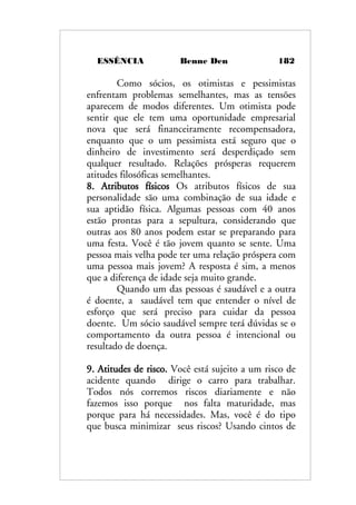 ESSÊNCIA Benne Den 182
Como sócios, os otimistas e pessimistas
enfrentam problemas semelhantes, mas as tensões
aparecem de modos diferentes. Um otimista pode
sentir que ele tem uma oportunidade empresarial
nova que será financeiramente recompensadora,
enquanto que o um pessimista está seguro que o
dinheiro de investimento será desperdiçado sem
qualquer resultado. Relações prósperas requerem
atitudes filosóficas semelhantes.
8. Atributos físicos Os atributos físicos de sua
personalidade são uma combinação de sua idade e
sua aptidão física. Algumas pessoas com 40 anos
estão prontas para a sepultura, considerando que
outras aos 80 anos podem estar se preparando para
uma festa. Você é tão jovem quanto se sente. Uma
pessoa mais velha pode ter uma relação próspera com
uma pessoa mais jovem? A resposta é sim, a menos
que a diferença de idade seja muito grande.
Quando um das pessoas é saudável e a outra
é doente, a saudável tem que entender o nível de
esforço que será preciso para cuidar da pessoa
doente. Um sócio saudável sempre terá dúvidas se o
comportamento da outra pessoa é intencional ou
resultado de doença.
9. Atitudes de risco. Você está sujeito a um risco de
acidente quando dirige o carro para trabalhar.
Todos nós corremos riscos diariamente e não
fazemos isso porque nos falta maturidade, mas
porque para há necessidades. Mas, você é do tipo
que busca minimizar seus riscos? Usando cintos de
 
