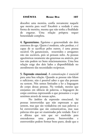 ESSÊNCIA Benne Den 187
descobre uma mentira, confia novamente naquele
que mentiu para você? Encobrir a verdade é uma
forma de mentira, mesma que não tenha a finalidade
de enganar. Uma relação próspera requer
honestidade completa.
4. Egocentrismo. Egoísmo e generosidade são dois
extremos do ego. Quem é modesto, sabe perdoar, e é
capaz de se sacrificar pelos outros, é uma pessoa
sociável. Os gananciosos, ressentidos e arrogantes
não são sociáveis, pois só pensam neles. As pessoas
egocêntricas raramente são generosas ou amáveis, por
isso não podem ter bons relacionamentos. Uma boa
relação exige dos dois lados a disponibilidade no
atendimento das necessidades recíprocas.
5. Expressão emocional. A comunicação é essencial
para uma boa relação. Quando as pessoas não falam
o suficiente, não é possível saber o que elas pensam
ou sentem. Nós somos limitados a ler a linguagem
do corpo dessas pessoas. Na verdade, mesmo que
estejamos em silêncio de palavras, a linguagem do
corpo continua expressando o que pensamos e o que
sentimos através de nossas ações.
No âmbito da expressão emocional, há
pessoas introvertidas que não expressam o que
sentem, mas que são verdadeiras em suas palavras e
há extrovertidas que são comunicativas, mas suas
palavras têm que ser examinadas pela verdade. Este é
o dilema que tem que ser resolvido para
entendermos uma pessoa. Introvertidos e
extrovertidos podem formar bons pares, desde que o
 