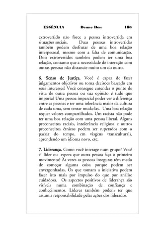 ESSÊNCIA Benne Den 188
extrovertido não force a pessoa introvertida em
situações sociais. Duas pessoas introvertidas
também podem desfrutar de uma boa relação
interpessoal, mesmo com a falta de comunicação.
Dois extrovertidos também podem ter uma boa
relação, contanto que a necessidade de interação com
outras pessoas não distancie muito um do outro.
6. Senso de Justiça. Você é capaz de fazer
julgamentos objetivos ou toma decisões baseado em
seus interesses? Você consegue entender o ponto de
vista de outra pessoa ou sua opinião é tudo que
importa? Uma pessoa imparcial poder ver a diferença
entre as pessoas e ter uma tolerância maior da cultura
de cada uma, sem tentar muda-las. Uma boa relação
requer valores compartilhados. Um racista não pode
ter uma boa relação com uma pessoa liberal. Alguns
preconceitos raciais, intolerância religiosa e outros
preconceitos étnicos podem ser superados com o
passar do tempo, em viagens transculturais,
aprendendo um idioma novo, etc.
7. Liderança. Como você interage num grupo? Você
é líder ou espera que outra pessoa faça o primeiro
movimento? Às vezes as pessoas inseguras têm medo
de começar alguma coisa porque podem ser
envergonhadas. Os que tomam a iniciativa podem
fazer isto mais por impulso do que por análise
cuidadosa. Os aspectos positivos de liderança são
visíveis numa combinação de confiança e
conhecimentos. Líderes também podem ter que
assumir responsabilidade pelas ações dos liderados.
 