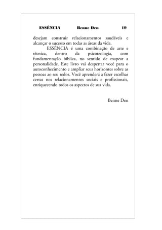 ESSÊNCIA Benne Den 19
desejam construir relacionamentos saudáveis e
alcançar o sucesso em todas as áreas da vida.
ESSÊNCIA é uma combinação de arte e
técnica, dentro da psicoteologia, com
fundamentação bíblica, no sentido de mapear a
personalidade. Este livro vai despertar você para o
autoconhecimento e ampliar seus horizontes sobre as
pessoas ao seu redor. Você aprenderá a fazer escolhas
certas nos relacionamentos sociais e profissionais,
enriquecendo todos os aspectos de sua vida.
Benne Den
 