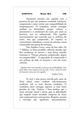 ESSÊNCIA Benne Den 190
Desejamos concluir este capítulo com a
premissa de que não podemos confundir tolerância,
compreensão e amor cristão com compatibilidade de
temperamentos. O verdadeiro cristão consegue
unidade na diversidade, porque valoriza o
pensamento e o sentimento do outro, por amor ao
próximo, sem ser influenciado. Não significa
necessariamente que concorda com os atributos do
outro, mas que compreende. Ao respeitar as
características individuais e sociais do próximo estará
construindo uma ponte de interação.
Para Stephen Covey, autor do best seller Os
7 Hábitos, os bem-sucedidos cultivam atitudes que
lhes conduzem ao sucesso e uma dessas atitudes
vitoriosas é: “Procure primeiro compreender, depois
ser compreendido”. A capacidade de compreender é
um atributo de todo ser humano e está sob nosso
controle.
“Quanto mais você entende as pessoas em profundidade, mais
gosta delas, mais respeito sente por elas. Tocar a alma de outro
ser humano é pisar em solo sagrado.”
Stephen Covey
Se você é uma pessoa movida pelo amor de
Deus saberá como conduzir relacionamentos
saudáveis, sob as mais diversas condições. O
verdadeiro amor consegue suportar as mais fortes
pressões da vida. Todavia, é bom lembrar que a
nossa intenção inicial é alertar para as dificuldades
que surgirão numa sociedade composta de sócios
com temperamentos contrastantes. Respeito, atenção
e interação não significam, necessariamente,
 