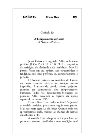 ESSÊNCIA Benne Den 193
Capítulo 13
O Temperamento de Cristo
A Natureza Perfeita
Jesus Cristo é o segundo Adão, o homem
perfeito. (1 Co 15:45; Hb 4:15). Ele é o arquétipo
da perfeição, da plenitude e da totalidade. Não há
pontos fracos em seu caráter, suas características e
tendências são todas perfeitas, seu comportamento é
perfeito.
O homem natural, ao contrário de Cristo,
tem uma natureza caída e um comportamento
imperfeito. A marca do pecado deixou prejuízos
enormes na constituição dos temperamentos
humanos. Todos nós, descendentes biológicos do
primeiro Adão, trazemos o registro da queda
espiritual em nosso DNA.
Diante disso o que podemos fazer? Se Jesus é
o modelo perfeito, precisamos seguir seus passos.
Mas não basta segui-Lo de longe. Quanto mais nos
aproximarmos Dele, maiores as chances de sermos
semelhantes a Ele.
A verdade é que não podemos seguir Jesus de
perto sem sermos convidados a uma rendição total
 