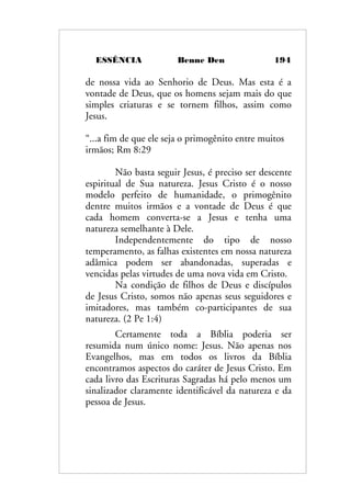 ESSÊNCIA Benne Den 194
de nossa vida ao Senhorio de Deus. Mas esta é a
vontade de Deus, que os homens sejam mais do que
simples criaturas e se tornem filhos, assim como
Jesus.
“...a fim de que ele seja o primogênito entre muitos
irmãos; Rm 8:29
Não basta seguir Jesus, é preciso ser descente
espiritual de Sua natureza. Jesus Cristo é o nosso
modelo perfeito de humanidade, o primogênito
dentre muitos irmãos e a vontade de Deus é que
cada homem converta-se a Jesus e tenha uma
natureza semelhante à Dele.
Independentemente do tipo de nosso
temperamento, as falhas existentes em nossa natureza
adâmica podem ser abandonadas, superadas e
vencidas pelas virtudes de uma nova vida em Cristo.
Na condição de filhos de Deus e discípulos
de Jesus Cristo, somos não apenas seus seguidores e
imitadores, mas também co-participantes de sua
natureza. (2 Pe 1:4)
Certamente toda a Bíblia poderia ser
resumida num único nome: Jesus. Não apenas nos
Evangelhos, mas em todos os livros da Bíblia
encontramos aspectos do caráter de Jesus Cristo. Em
cada livro das Escrituras Sagradas há pelo menos um
sinalizador claramente identificável da natureza e da
pessoa de Jesus.
 