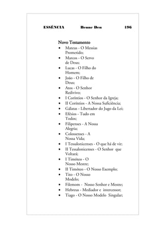 ESSÊNCIA Benne Den 196
Novo Testamento
• Mateus - O Messias
Prometido;
• Marcos - O Servo
de Deus;
• Lucas - O Filho do
Homem;
• João - O Filho de
Deus;
• Atos - O Senhor
Redivivo;
• I Coríntios - O Senhor da Igreja;
• II Coríntios - A Nossa Suficiência;
• Gálatas - Libertador do Jugo da Lei;
• Efésios - Tudo em
Todos;
• Filipenses - A Nossa
Alegria;
• Colossenses - A
Nossa Vida;
• I Tessalonicenses - O que há de vir;
• II Tessalonicenses - O Senhor que
Voltará;
• I Timóteo - O
Nosso Mestre;
• II Timóteo - O Nosso Exemplo;
• Tito - O Nosso
Modelo;
• Filemom - Nosso Senhor e Mestre;
• Hebreus - Mediador e intercessor;
• Tiago - O Nosso Modelo Singular;
 