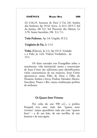 ESSÊNCIA Benne Den 200
Gl 3:16,19. Semente de Davi 2 Tm 2:8. Senhor
dos Senhores Ap 19:16. Servo Is 42:1; 49:5-7; Sol
da Justiça, Ml 4:2. Sol Nascente das Alturas, Lc
1:78. Sumo Sacerdote, Hb 3:1; 7:1.
Todo Poderoso, Ap 1:8. Ungido, Sl 2:2.
Unigênito do Pai, Jo 1:14.
Verbo (Palavra), Jo 1:1; Ap 19:13. Verdade
e a Vida, Jo 14:6. Videira Verdadeira - Jo
15:1.
Os fatos narrados nos Evangelhos sobre o
nascimento, vida ministerial, morte e ressurreição
de Jesus Cristo são suficientes para identificarmos
várias características de sua natureza. Jesus Cristo
apresenta-se como Filho de Deus e Filho do
Homem, Senhor e Servo, Profeta, Salvador, Mestre,
Sacerdote, Pastor e Rei, numa combinação perfeita
de atributos.
Os Quatro Seres Viventes
Por volta do ano 590 a.C., o profeta
Ezequiel teve uma visão dos "quatro seres
viventes" (anjos querubins) cada um com "quatro
faces" : a de um leão, de um novilho, de um
homem e de uma águia.
 