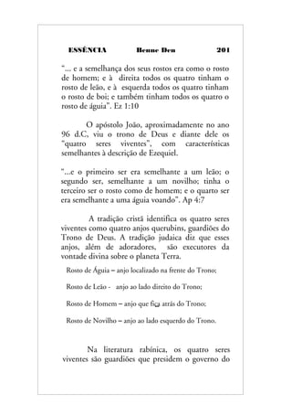 ESSÊNCIA Benne Den 201
“... e a semelhança dos seus rostos era como o rosto
de homem; e à direita todos os quatro tinham o
rosto de leão, e à esquerda todos os quatro tinham
o rosto de boi; e também tinham todos os quatro o
rosto de águia”. Ez 1:10
O apóstolo João, aproximadamente no ano
96 d.C, viu o trono de Deus e diante dele os
“quatro seres viventes”, com características
semelhantes à descrição de Ezequiel.
“...e o primeiro ser era semelhante a um leão; o
segundo ser, semelhante a um novilho; tinha o
terceiro ser o rosto como de homem; e o quarto ser
era semelhante a uma águia voando”. Ap 4:7
A tradição cristã identifica os quatro seres
viventes como quatro anjos querubins, guardiões do
Trono de Deus. A tradição judaica diz que esses
anjos, além de adoradores, são executores da
vontade divina sobre o planeta Terra.
Na literatura rabínica, os quatro seres
viventes são guardiões que presidem o governo do
Rosto de Águia – anjo localizado na frente do Trono;
Rosto de Leão - anjo ao lado direito do Trono;
Rosto de Homem – anjo que fica atrás do Trono;
Rosto de Novilho – anjo ao lado esquerdo do Trono.
 