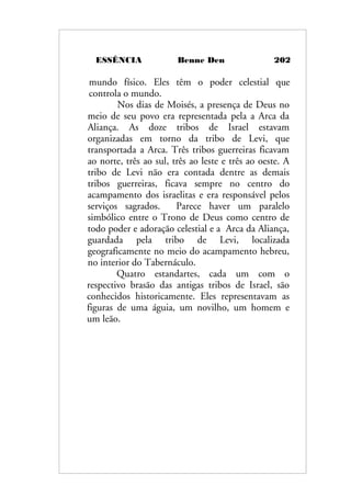 ESSÊNCIA Benne Den 202
mundo físico. Eles têm o poder celestial que
controla o mundo.
Nos dias de Moisés, a presença de Deus no
meio de seu povo era representada pela a Arca da
Aliança. As doze tribos de Israel estavam
organizadas em torno da tribo de Levi, que
transportada a Arca. Três tribos guerreiras ficavam
ao norte, três ao sul, três ao leste e três ao oeste. A
tribo de Levi não era contada dentre as demais
tribos guerreiras, ficava sempre no centro do
acampamento dos israelitas e era responsável pelos
serviços sagrados. Parece haver um paralelo
simbólico entre o Trono de Deus como centro de
todo poder e adoração celestial e a Arca da Aliança,
guardada pela tribo de Levi, localizada
geograficamente no meio do acampamento hebreu,
no interior do Tabernáculo.
Quatro estandartes, cada um com o
respectivo brasão das antigas tribos de Israel, são
conhecidos historicamente. Eles representavam as
figuras de uma águia, um novilho, um homem e
um leão.
 
