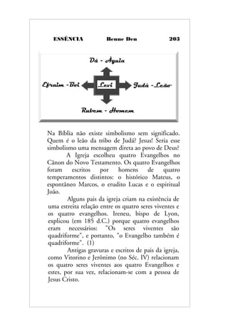 ESSÊNCIA Benne Den 203
Na Bíblia não existe simbolismo sem significado.
Quem é o leão da tribo de Judá? Jesus! Seria esse
simbolismo uma mensagem direta ao povo de Deus?
A Igreja escolheu quatro Evangelhos no
Cânon do Novo Testamento. Os quatro Evangelhos
foram escritos por homens de quatro
temperamentos distintos: o histórico Mateus, o
espontâneo Marcos, o erudito Lucas e o espiritual
João.
Alguns pais da igreja criam na existência de
uma estreita relação entre os quatro seres viventes e
os quatro evangelhos. Ireneu, bispo de Lyon,
explicou (em 185 d.C.) porque quatro evangelhos
eram necessários: "Os seres viventes são
quadriforme", e portanto, "o Evangelho também é
quadriforme". (1)
Antigas gravuras e escritos de pais da igreja,
como Vitorino e Jerônimo (no Séc. IV) relacionam
os quatro seres viventes aos quatro Evangelhos e
estes, por sua vez, relacionam-se com a pessoa de
Jesus Cristo.
 