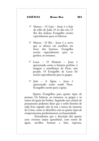 ESSÊNCIA Benne Den 204
 Mateus – O Leão – Jesus é o leão
da tribo de Judá. O rei dos reis. O
Rei dos Judeus; Evangelho escrito
especialmente para os hebreus;
 Marcos - O Boi - Jesus é o servo
que se oferece em sacrifício em
favor dos homens. Evangelho
escrito especialmente para os
gentios, os romanos.
 Lucas – O Homem – Jesus é
apresentado como o homem perfeito, à
imagem e semelhança de Deus, sem
pecado. O Evangelho de Lucas foi
escrito especialmente para os gregos.
 João – A Águia – Jesus é
apresentado como sendo Deus.
Evangelho escrito para a igreja.
Quatro Evangelhos para quatro tipos de
pessoas: Os hebreus, os romanos, os gregos e os
santos da igreja do Senhor. Seguindo esse critério de
pensamento podemos dizer que o estilo literário de
cada livro sagrado não só traz a marca da natureza
de Cristo, como se identifica com os quatro tipos de
temperamentos predominantes na humanidade.
Entendemos que a descrição dos quatro
seres viventes (anjos querubins), com rostos de
águia, novilho, homem e leão, expressa,
 