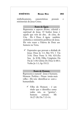 ESSÊNCIA Benne Den 205
simbolicamente, características pessoais e
ministeriais de Jesus Cristo.
Rosto de Águia
Representa o aspecto divino, celestial e
espiritual de Jesus. O Senhor Jesus é
aquele que vem do alto, de cima, do
Céu. Ele é Deus. A águia também
simboliza o ministério profético de Jesus.
Ele veio trazer a Palavra de Deus aos
homens na Terra.
 Expressões que provam a deidade de
Jesus: Deus Jo 1:1; Rm 9:5; 1 Tm
3:16; Deus Forte Is 9:6; 63:1;Eu
Sou Jo 8:58; Filho Unigênito Do
Pai Jo 1:18; Glória De Deus Is 60:1;
Verbo Jo 1:1; Ap 19:13.
Rosto de Homem
Representa o natural - Jesus é humano.
Homem Perfeito – Nosso irmão mais
velho – Ele veio identificar-se com a
humanidade.
 Filho do Homem - é um
título que o identifica como
todos nós, os “gentios”,
homens comuns. Mt
16.27-28; Dn 7.13-14.
 
