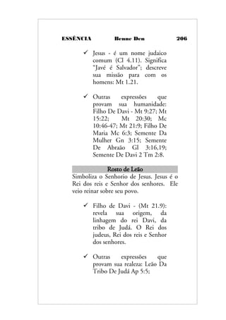 ESSÊNCIA Benne Den 206
 Jesus - é um nome judaico
comum (Cl 4.11). Significa
“Javé é Salvador”; descreve
sua missão para com os
homens: Mt 1.21.
 Outras expressões que
provam sua humanidade:
Filho De Davi - Mt 9:27; Mt
15:22; Mt 20:30; Mc
10:46-47; Mt 21:9; Filho De
Maria Mc 6:3; Semente Da
Mulher Gn 3:15; Semente
De Abraão Gl 3:16,19;
Semente De Davi 2 Tm 2:8.
Rosto de Leão
Simboliza o Senhorio de Jesus. Jesus é o
Rei dos reis e Senhor dos senhores. Ele
veio reinar sobre seu povo.
 Filho de Davi - (Mt 21.9):
revela sua origem, da
linhagem do rei Davi, da
tribo de Judá. O Rei dos
judeus, Rei dos reis e Senhor
dos senhores.
 Outras expressões que
provam sua realeza: Leão Da
Tribo De Judá Ap 5:5;
 