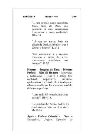 ESSÊNCIA Benne Den 209
“... um grande sumo sacerdote,
Jesus, Filho de Deus, que
penetrou os céus, retenhamos
firmemente a nossa confissão”.
Hb 4:14
“ É que vos nasceu hoje, na
cidade de Davi, o Salvador, que é
Cristo, o Senhor”. L 2:11
“mas esvaziou-se a si mesmo,
tomando a forma de servo,
tornando-se semelhante aos
homens”. Fl 2:7
Homem - Imagem de Deus - Homem
Perfeito – Filho do Homem - Renovação
e restauração - Jesus é o amigo fiel,
confiável, responsável, talentoso,
quebrantado e sensível. Ele é inteligente,
sábio e conselheiro. Ele é o nosso modelo
de homem perfeito.
“...em tudo foi tentado, mas sem
pecado”. Hb 4:15.
“Respondeu-lhe Simão Pedro: Tu
és o Cristo, o Filho do Deus vivo”.
Mt 16:16
Águia - Profeta- Celestial - Deus –
Evangelista, Ungido, Operador de
 
