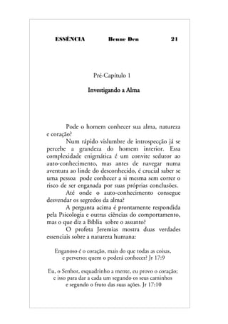 ESSÊNCIA Benne Den 21
Pré-Capítulo 1
Investigando a Alma
Pode o homem conhecer sua alma, natureza
e coração?
Num rápido vislumbre de introspecção já se
percebe a grandeza do homem interior. Essa
complexidade enigmática é um convite sedutor ao
auto-conhecimento, mas antes de navegar numa
aventura ao linde do desconhecido, é crucial saber se
uma pessoa pode conhecer a si mesma sem correr o
risco de ser enganada por suas próprias conclusões.
Até onde o auto-conhecimento consegue
desvendar os segredos da alma?
A pergunta acima é prontamente respondida
pela Psicologia e outras ciências do comportamento,
mas o que diz a Bíblia sobre o assunto?
O profeta Jeremias mostra duas verdades
essenciais sobre a natureza humana:
Enganoso é o coração, mais do que todas as coisas,
e perverso; quem o poderá conhecer? Jr 17:9
Eu, o Senhor, esquadrinho a mente, eu provo o coração;
e isso para dar a cada um segundo os seus caminhos
e segundo o fruto das suas ações. Jr 17:10
 
