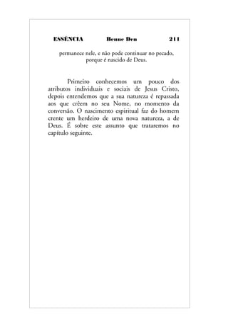 ESSÊNCIA Benne Den 211
permanece nele, e não pode continuar no pecado,
porque é nascido de Deus.
Primeiro conhecemos um pouco dos
atributos individuais e sociais de Jesus Cristo,
depois entendemos que a sua natureza é repassada
aos que crêem no seu Nome, no momento da
conversão. O nascimento espiritual faz do homem
crente um herdeiro de uma nova natureza, a de
Deus. É sobre este assunto que trataremos no
capítulo seguinte.
 