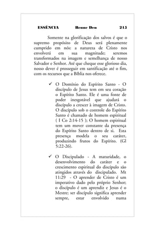ESSÊNCIA Benne Den 215
Somente na glorificação dos salvos é que o
supremo propósito de Deus será plenamente
cumprido em nós: a natureza de Cristo nos
envolverá em sua magnitude; seremos
transformados na imagem e semelhança de nosso
Salvador e Senhor. Até que cheque esse glorioso dia,
nosso dever é prosseguir em santificação até o fim,
com os recursos que a Bíblia nos oferece.
 O Domínio do Espírito Santo - O
discípulo de Jesus tem em seu coração
o Espírito Santo. Ele é uma fonte de
poder inesgotável que ajudará o
discípulo a crescer à imagem de Cristo.
O discípulo sob o controle do Espírito
Santo é chamado de homem espiritual
( I Co 2:14-15 ); O homem espiritual
tem um mover constante da presença
do Espírito Santo dentro de si. Esta
presença modela o seu caráter,
produzindo frutos do Espírito. (Gl
5:22-26).
 O Discipulado - A maturidade, o
desenvolvimento do caráter e o
crescimento espiritual do discípulo são
atingidos através do discipulado. Mt
11:29 - O aprender de Cristo é um
imperativo dado pelo próprio Senhor;
o discípulo é um aprendiz e Jesus é o
Mestre; ser discípulo significa aprender
sempre, estar envolvido numa
 