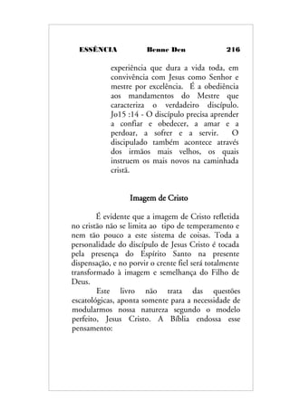 ESSÊNCIA Benne Den 216
experiência que dura a vida toda, em
convivência com Jesus como Senhor e
mestre por excelência. É a obediência
aos mandamentos do Mestre que
caracteriza o verdadeiro discípulo.
Jo15 :14 - O discípulo precisa aprender
a confiar e obedecer, a amar e a
perdoar, a sofrer e a servir. O
discipulado também acontece através
dos irmãos mais velhos, os quais
instruem os mais novos na caminhada
cristã.
Imagem de Cristo
É evidente que a imagem de Cristo refletida
no cristão não se limita ao tipo de temperamento e
nem tão pouco a este sistema de coisas. Toda a
personalidade do discípulo de Jesus Cristo é tocada
pela presença do Espírito Santo na presente
dispensação, e no porvir o crente fiel será totalmente
transformado à imagem e semelhança do Filho de
Deus.
Este livro não trata das questões
escatológicas, aponta somente para a necessidade de
modularmos nossa natureza segundo o modelo
perfeito, Jesus Cristo. A Bíblia endossa esse
pensamento:
 