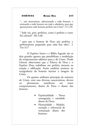 ESSÊNCIA Benne Den 217
“... nós anunciamos, admoestando a todo homem, e
ensinando a todo homem em toda a sabedoria, para que
apresentemos todo homem perfeito em Cristo”. Cl 1:28
“ Sede vós, pois, perfeitos, como é perfeito o vosso
Pai celestial”. Mt 5:48
“ para que o homem de Deus seja perfeito, e
perfeitamente preparado para toda boa obra”. 2
Tm 3:17
O Espírito Santo e a Bíblia Sagrada são os
dois grandes agentes que possibilitam a modulação
do temperamento adâmico para o de Cristo. Desde
Gênesis observamos que a Palavra de Deus e o
Espírito Deus trabalham em perfeita sintonia na
criação e edificação. Assim também acontece na
reengenharia do homem interior à imagem de
Cristo.
Os quatros atributos principais da natureza
de Cristo, com suas diversas características, devem
ser plenamente manifestos em nosso
comportamento, diante de Deus e diante dos
homens:
• Espiritualidade - Nossa
consagração e santidade
diante de Deus;
• Humanidade – Modelo,
exemplo e referencial de
restauração diante dos
homens;
 