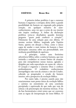 ESSÊNCIA Benne Den 22
A primeira ênfase profética é que a natureza
humana é enganosa e corrupta; alerta sobre a grande
possibilidade do homem ser enganado pelo próprio
coração, em qualquer tentativa de auto-
conhecimento, uma vez que o cerne de seu interior
não inspira confiança. A ênfase da declaração
profética torna-se desafiadora quando Jeremias
pergunta “quem pode conhecer o coração?”.
Felizmente há uma solução para esse dilema. O
mesmo escritor bíblico, inspirado pelo Espírito
Santo, aponta em direção a Deus, como o único
capaz de sondar o mais íntimo do homem e fazer
declarações concretas sobre sua personalidade, sem
nenhuma possibilidade de equívoco.
A princípio, temos uma fortíssima
advertência bíblica sobre a essência humana, que nos
intimida e estabelece os nossos limites de atuação,
para não extrapolarmos nossas marcas, agitados e
dirigidos por toda especulação em nome da ciência.
O coração é enganoso e somente Deus o conhece
profundamente. O verdadeiro conhecimento
antropológico não vem da criatura e sim do Criador,
cabendo ao pesquisador o estudo do homem
interior, sob a perspectiva da revelação bíblica.
Por outro lado, é preciso cautela para não
estacionarmos num ponto único da revelação bíblica
e cairmos no extremismo de uma conclusão
precipitada e equivocada de que tudo que vem da
ciência e da psicoterapia são mentiras técnicas. À luz
da boa hermenêutica cristã temos que ser coerentes
com as regras de interpretação do texto bíblico. O
 