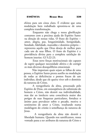 ESSÊNCIA Benne Den 220
efeitos para um cinza claro. É evidente que uma
modulação bem trabalhada aproxima-se de uma
completa transformação.
Enquanto não chega a nossa glorificação
contamos com a preciosa ajuda do Espírito Santo
na direção de nossas vidas. O fruto do Espírito –
amor, alegria, paz, longanimidade, benignidade,
bondade, fidelidade, mansidão e domínio próprio –
representa aquilo que Deus deseja de melhor para
cada um de seus filhos. O fruto do Espírito é a
providência divina para a completa satisfação do
homem interior. Gl 5:22-23.
Essas nove forças motivacionais são capazes
de suprir qualquer necessidade afetiva e de corrigir
os mais diversos desequilíbrios emocionais
Não importam quais sejam as falhas de uma
pessoa, o Espírito Santo presta auxílio na modulação
de todas as deficiências e pontos fracos de um
indivíduo, desde que ele queira viver sob o domínio
da natureza de Cristo.
A reengenharia da alma, processada pelo
Espírito de Deus, em conseqüência da submissão do
homem a Cristo, não destrói sua individualidade,
mas dar ao intelecto uma consciência maior dos
perigos de suas fraquezas particulares, fortalece o
ânimo para prevalecer sobre o pecado, motiva o
sentimento de amor a Cristo, resultando numa
modelagem do cristão à semelhança da natureza de
Jesus.
A reengenharia da alma não destrói a
liberdade humana. Quando nos santificamos, nossa
vontade passa a ter atributos da natureza de Cristo e
 
