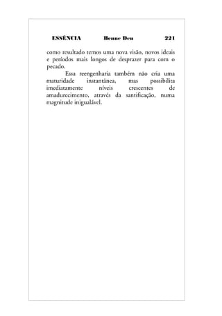 ESSÊNCIA Benne Den 221
como resultado temos uma nova visão, novos ideais
e períodos mais longos de desprazer para com o
pecado.
Essa reengenharia também não cria uma
maturidade instantânea, mas possibilita
imediatamente níveis crescentes de
amadurecimento, através da santificação, numa
magnitude inigualável.
 