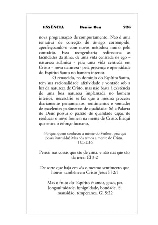 ESSÊNCIA Benne Den 226
nova programação de comportamento. Não é uma
tentativa de correção do âmago corrompido,
aperfeiçoando-o com novos métodos; muito pelo
contrário. Essa reengenharia redireciona as
faculdades da alma, de uma vida centrada no ego –
natureza adâmica - para uma vida centrada em
Cristo – nova natureza - pela presença e operosidade
do Espírito Santo no homem interior.
O renascido, no domínio do Espírito Santo,
tem sua racionalidade, afetividade e vontade sob a
luz da natureza de Cristo, mas não basta à existência
de uma boa natureza implantada no homem
interior, necessário se faz que a mesma processe
diariamente pensamentos, sentimentos e vontades
de excelentes parâmetros de qualidade. Só a Palavra
de Deus possui o padrão de qualidade capaz de
reeducar o novo homem na mente de Cristo. É aqui
que entra o esforço humano.
Porque, quem conheceu a mente do Senhor, para que
possa instruí-lo? Mas nós temos a mente de Cristo.
1 Co 2:16
Pensai nas coisas que são de cima, e não nas que são
da terra; Cl 3:2
De sorte que haja em vós o mesmo sentimento que
houve também em Cristo Jesus Fl 2:5
Mas o fruto do Espírito é: amor, gozo, paz,
longanimidade, benignidade, bondade, fé,
mansidão, temperança. Gl 5:22
 