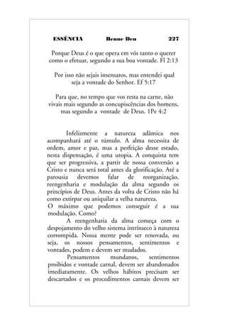 ESSÊNCIA Benne Den 227
Porque Deus é o que opera em vós tanto o querer
como o efetuar, segundo a sua boa vontade. Fl 2:13
Por isso não sejais insensatos, mas entendei qual
seja a vontade do Senhor. Ef 5:17
Para que, no tempo que vos resta na carne, não
vivais mais segundo as concupiscências dos homens,
mas segundo a vontade de Deus. 1Pe 4:2
Infelizmente a natureza adâmica nos
acompanhará até o túmulo. A alma necessita de
ordem, amor e paz, mas a perfeição desse estado,
nesta dispensação, é uma utopia. A conquista tem
que ser progressiva, a partir de nossa conversão a
Cristo e nunca será total antes da glorificação. Até a
parousia devemos falar de reorganização,
reengenharia e modulação da alma segundo os
princípios de Deus. Antes da volta de Cristo não há
como extirpar ou aniquilar a velha natureza.
O máximo que podemos conseguir é a sua
modulação. Como?
A reengenharia da alma começa com o
despojamento do velho sistema intrínseco à natureza
corrompida. Nossa mente pode ser renovada, ou
seja, os nossos pensamentos, sentimentos e
vontades, podem e devem ser mudados.
Pensamentos mundanos, sentimentos
proibidos e vontade carnal, devem ser abandonados
imediatamente. Os velhos hábitos precisam ser
descartados e os procedimentos carnais devem ser
 