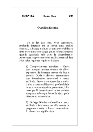 ESSÊNCIA Benne Den 229
O Analista Essencial
Se ao ler este livro, você demonstrou
profundo interesse em se tornar uma analista
essencial, saiba que a leitura de uma personalidade é
uma arte e uma técnica que ganha valores supremos
quando agraciada pelo dom de discernimento.
Aquele que se apresenta como analista essencial deve
zelar pelos seguintes requisitos básicos:
1) Comportamento atencioso – Ouvir
com atenção, manter contato de olhos,
expressões de interesse através da face e
postura. Ouvir e observar atentamente,
com investimento emocional, a pessoa
analisada. Procurar compreender e avaliar
o tipo da personalidade e a profundidade
de seus pontos negativos, para então, à luz
desse perfil determinante tomar decisões
adequadas sobre que forma de ajuda pode
oferecer ou recomendar.
2) Diálogo Diretivo – Convidar a pessoa
analisada a falar sobre sua vida através de
perguntas chaves e breves comentários.
Explorar áreas significativas.
 