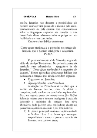 ESSÊNCIA Benne Den 23
profeta Jeremias não descarta a possibilidade do
homem conhecer um pouco de si mesmo pelo auto-
conhecimento ou pela ciência, mas conscientiza-o
sobre a linguagem enganosa do coração e, em
decorrência disso, adverte-o sobre o perigo de ser
ludibriado em suas conclusões.
Outro escritor bíblico acrescenta:
Como águas profundas é o propósito no coração do
homem; mas o homem inteligente o descobrirá.
Pv 20:5
O pronunciamento é de Salomão, o grande
sábio do Antigo Testamento. Na primeira parte do
versículo suas advertências agregam-se às de
Jeremias. “ Como águas profundas é o propósito do
coração.” Temos agora duas declarações bíblicas que
desnudam o coração, mas ainda escondem segredos.
• Enganoso - em Jeremias;
• Águas profundas - em Provérbios.
A citação em Provérbios deixa claro que a
análise do homem interior, além de difícil e
complexa, pode resultar em conclusões equivocadas.
Mas, na segunda parte do mesmo verso (Pv 20:5b)
Salomão mostra que o homem inteligente é capaz de
descobrir o propósito do coração. Esta nova
afirmativa pode parecer uma contradição diante do
pensamento anterior, mas não é por três motivos:
1) O ponto principal continua inqüestionável:
o Senhor Deus é o único que consegue
esquadrinhar a mente e provar o coração do
homem, sem cometer erros;
 