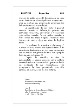 ESSÊNCIA Benne Den 232
processo de análise do perfil determinante de uma
pessoa é examinado e investigado com muita cautela,
a fim de se obter uma compreensão apropriada dos
dados relevantes da personalidade.
A identificação de um perfil é possível
somente quando as informações pessoais são
expressões verdadeiras, disponíveis e reconhecidas
pelo analista essencial. Para o analista essencial, a
fonte crítica dos dados é aquela maturada pelas
introspecções com a ajuda dos dons do Espírito
Santo.
Os resultados do inventário revelam quem é
a pessoa analisada e como está diante de Deus. É de
suma importância saber que, por vezes, os assuntos
que as pessoas não gostam de tratar são a própria
fonte de seus problemas. (1)
Depois de identificar o tipo de
personalidade, o analista essencial tem a sublime
missão de orientar e acompanhar a pessoa analisada
na modulação de sua personalidade, pela
reengenharia da alma, promovendo uma vida
centrada em Cristo, nosso modelo perfeito.
Nota :
Maiores informações no site:
www.teocentrica.org
Nota 2:
1
Introdução ao Aconselhamento Bíblico –
John E. Mac Arthur – Hagnos
1 ª ed. - 2004 - Pág 260
 