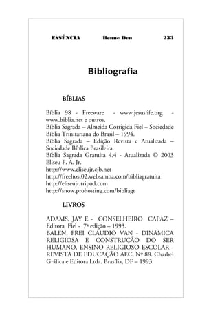 ESSÊNCIA Benne Den 233
Bibliografia
BÍBLIAS
Bíblia 98 - Freeware - www.jesuslife.org -
www.biblia.net e outros.
Bíblia Sagrada – Almeida Corrigida Fiel – Sociedade
Bíblia Trinitariana do Brasil – 1994.
Bíblia Sagrada – Edição Revista e Atualizada –
Sociedade Bíblica Brasileira.
Bíblia Sagrada Gratuita 4.4 - Atualizada © 2003
Eliseu F. A. Jr.
http://www.eliseujr.cjb.net
http://freehost02.websamba.com/bibliagratuita
http://eliseujr.tripod.com
http://snow.prohosting.com/bibliagt
LIVROS
ADAMS, JAY E - CONSELHEIRO CAPAZ –
Editora Fiel - 7ª edição – 1993.
BALEN, FREI CLAUDIO VAN - DINÂMICA
RELIGIOSA E CONSTRUÇÃO DO SER
HUMANO. ENSINO RELIGIOSO ESCOLAR -
REVISTA DE EDUCAÇÃO AEC, Nº 88. Charbel
Gráfica e Editora Ltda. Brasília, DF – 1993.
 
