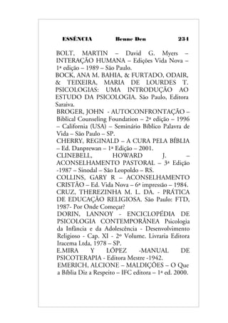 ESSÊNCIA Benne Den 234
BOLT, MARTIN – David G. Myers –
INTERAÇÃO HUMANA – Edições Vida Nova –
1ª edição – 1989 – São Paulo.
BOCK, ANA M. BAHIA, & FURTADO, ODAIR,
& TEIXEIRA, MARIA DE LOURDES T.
PSICOLOGIAS: UMA INTRODUÇÃO AO
ESTUDO DA PSICOLOGIA. São Paulo, Editora
Saraiva.
BROGER, JOHN - AUTOCONFRONTAÇÃO –
Biblical Counseling Foundation – 2ª edição – 1996
– California (USA) – Seminário Bíblico Palavra de
Vida – São Paulo – SP.
CHERRY, REGINALD – A CURA PELA BÍBLIA
– Ed. Danprewan – 1ª Edição – 2001.
CLINEBELL, HOWARD J. –
ACONSELHAMENTO PASTORAL – 3ª Edição
-1987 – Sinodal – São Leopoldo – RS.
COLLINS, GARY R – ACONSELHAMENTO
CRISTÃO – Ed. Vida Nova – 6ª impressão – 1984.
CRUZ, THEREZINHA M. L. DA. - PRÁTICA
DE EDUCAÇÃO RELIGIOSA. São Paulo: FTD,
1987- Por Onde Começar?
DORIN, LANNOY - ENCICLOPÉDIA DE
PSICOLOGIA CONTEMPORÂNEA Psicologia
da Infância e da Adolescência - Desenvolvimento
Religioso - Cap. XI - 2º Volume. Livraria Editora
Iracema Ltda, 1978 – SP.
E.MIRA Y LÓPEZ -MANUAL DE
PSICOTERAPIA - Editora Mestre -1942.
EMERICH, ALCIONE – MALDIÇÕES – O Que
a Bíblia Diz a Respeito – IFC editora – 1ª ed. 2000.
 