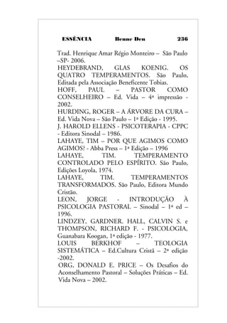 ESSÊNCIA Benne Den 236
Trad. Henrique Amar Régio Monteiro – São Paulo
–SP- 2006.
HEYDEBRAND, GLAS KOENIG. OS
QUATRO TEMPERAMENTOS. São Paulo,
Editada pela Associação Beneficente Tobias.
HOFF, PAUL – PASTOR COMO
CONSELHEIRO – Ed. Vida – 4ª impressão -
2002.
HURDING, ROGER – A ÁRVORE DA CURA –
Ed. Vida Nova – São Paulo – 1ª Edição - 1995.
J. HAROLD ELLENS - PSICOTERAPIA - CPPC
- Editora Sinodal – 1986.
LAHAYE, TIM – POR QUE AGIMOS COMO
AGIMOS? - Abba Press – 1ª Edição – 1996
LAHAYE, TIM. TEMPERAMENTO
CONTROLADO PELO ESPÍRITO. São Paulo,
Edições Loyola, 1974.
LAHAYE, TIM. TEMPERAMENTOS
TRANSFORMADOS. São Paulo, Editora Mundo
Cristão.
LEON, JORGE - INTRODUÇÃO À
PSICOLOGIA PASTORAL – Sinodal – 1ª ed –
1996.
LINDZEY, GARDNER. HALL, CALVIN S. e
THOMPSON, RICHARD F. - PSICOLOGIA,
Guanabara Koogan, 1ª edição - 1977.
LOUIS BERKHOF – TEOLOGIA
SISTEMÁTICA – Ed.Cultura Cristã – 2ª edição
-2002.
ORG, DONALD E. PRICE – Os Desafios do
Aconselhamento Pastoral – Soluções Práticas – Ed.
Vida Nova – 2002.
 
