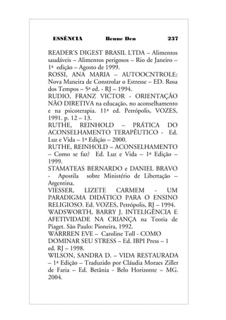 ESSÊNCIA Benne Den 237
READER'S DIGEST BRASIL LTDA – Alimentos
saudáveis – Alimentos perigosos – Rio de Janeiro –
1ª edição – Agosto de 1999.
ROSSI, ANA MARIA – AUTOOCNTROLE:
Nova Maneira de Constrolar o Estresse – ED. Rosa
dos Tempos – 5ª ed. - RJ – 1994.
RUDIO, FRANZ VICTOR - ORIENTAÇÃO
NÃO DIRETIVA na educação, no aconselhamento
e na psicoterapia. 11ª ed. Petrópolis, VOZES,
1991. p. 12 – 13.
RUTHE, REINHOLD – PRÁTICA DO
ACONSELHAMENTO TERAPÊUTICO - Ed.
Luz e Vida – 1ª Edição – 2000.
RUTHE, REINHOLD – ACONSELHAMENTO
– Como se faz? Ed. Luz e Vida – 1ª Edição –
1999.
STAMATEAS BERNARDO e DANIEL BRAVO
- Apostila sobre Ministério de Libertação –
Argentina.
VIESSER, LIZETE CARMEM - UM
PARADIGMA DIDÁTICO PARA O ENSINO
RELIGIOSO. Ed. VOZES, Petrópolis, RJ – 1994.
WADSWORTH, BARRY J. INTELIGÊNCIA E
AFETIVIDADE NA CRIANÇA na Teoria de
Piaget. São Paulo: Pioneira, 1992.
WARRREN EVE – Caroline Toll - COMO
DOMINAR SEU STRESS – Ed. IBPI Press – 1
ed. RJ – 1998.
WILSON, SANDRA D. – VIDA RESTAURADA
– 1ª Edição – Traduzido por Cláudia Moraes Ziller
de Faria – Ed. Betânia - Belo Horizonte – MG.
2004.
 