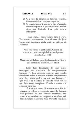 ESSÊNCIA Benne Den 24
2) O ponto de advertência também continua
inqüestionável: o coração é enganoso;
3) O terceiro ponto é uma nova luz. O coração,
mesmo enganoso, é passível de uma análise,
ainda que limitada, feita pelo homem
inteligente.
Transportando nossa leitura para o Novo
Testamento, encontramos duas citações de Jesus
Cristo que iluminam ainda mais as palavras de
Salomão:
Pelos seus frutos os conhecereis. Colhem-se,
porventura, uvas dos espinheiros, ou figos dos
abrolhos? Mt 7:16
Mas o que sai da boca procede do coração; e é isso o
que contamina o homem. Mt 15:18
Estas duas declarações de Jesus Cristo
convergem na observação do comportamento
humano. O bom cientista consegue fazer grandes
descobertas sobre a natureza humana, simplesmente
pela observação e análise das ações dos homens. O
que brota e se manifesta no mundo social vem de
uma fonte do mesmo gênero. Exterior e interior têm
a mesma natureza.
É o coração quem diz o que somos. Ele é a
imagem, o reflexo, a expressão exata do homem.
Não podemos ver esse coração existencial, mas
nossas atitudes refletem a imagem e a semelhança de
nossa natureza. A essência mais profunda é revelada
 