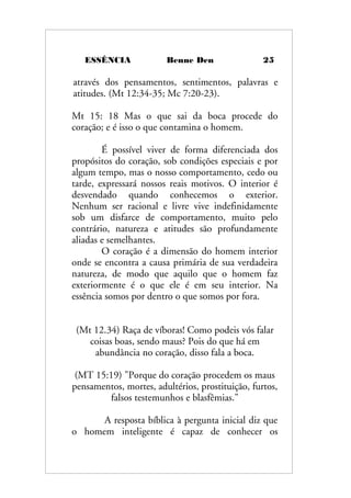 ESSÊNCIA Benne Den 25
através dos pensamentos, sentimentos, palavras e
atitudes. (Mt 12:34-35; Mc 7:20-23).
Mt 15: 18 Mas o que sai da boca procede do
coração; e é isso o que contamina o homem.
É possível viver de forma diferenciada dos
propósitos do coração, sob condições especiais e por
algum tempo, mas o nosso comportamento, cedo ou
tarde, expressará nossos reais motivos. O interior é
desvendado quando conhecemos o exterior.
Nenhum ser racional e livre vive indefinidamente
sob um disfarce de comportamento, muito pelo
contrário, natureza e atitudes são profundamente
aliadas e semelhantes.
O coração é a dimensão do homem interior
onde se encontra a causa primária de sua verdadeira
natureza, de modo que aquilo que o homem faz
exteriormente é o que ele é em seu interior. Na
essência somos por dentro o que somos por fora.
(Mt 12.34) Raça de víboras! Como podeis vós falar
coisas boas, sendo maus? Pois do que há em
abundância no coração, disso fala a boca.
(MT 15:19) "Porque do coração procedem os maus
pensamentos, mortes, adultérios, prostituição, furtos,
falsos testemunhos e blasfêmias."
A resposta bíblica à pergunta inicial diz que
o homem inteligente é capaz de conhecer os
 